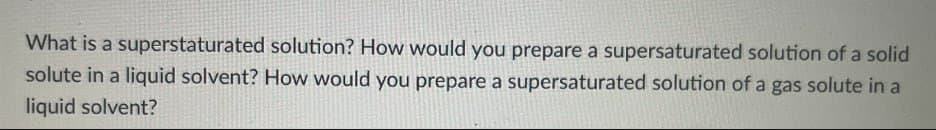 What is a superstaturated solution? How would you prepare a supersaturated solution of a solid
solute in a liquid solvent? How would you prepare a supersaturated solution of a gas solute in a
liquid solvent?