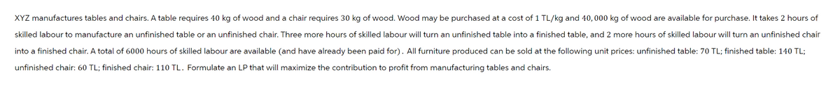 XYZ manufactures tables and chairs. A table requires 40 kg of wood and a chair requires 30 kg of wood. Wood may be purchased at a cost of 1 TL/kg and 40,000 kg of wood are available for purchase. It takes 2 hours of
skilled labour to manufacture an unfinished table or an unfinished chair. Three more hours of skilled labour will turn an unfinished table into a finished table, and 2 more hours of skilled labour will turn an unfinished chair
into a finished chair. A total of 6000 hours of skilled labour are available (and have already been paid for). All furniture produced can be sold at the following unit prices: unfinished table: 70 TL; finished table: 140 TL;
unfinished chair: 60 TL; finished chair: 110 TL. Formulate an LP that will maximize the contribution to profit from manufacturing tables and chairs.