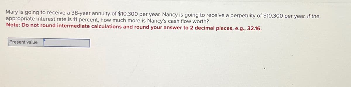 Mary is going to receive a 38-year annuity of $10,300 per year. Nancy is going to receive a perpetuity of $10,300 per year. If the
appropriate interest rate is 11 percent, how much more is Nancy's cash flow worth?
Note: Do not round intermediate calculations and round your answer to 2 decimal places, e.g., 32.16.
Present value