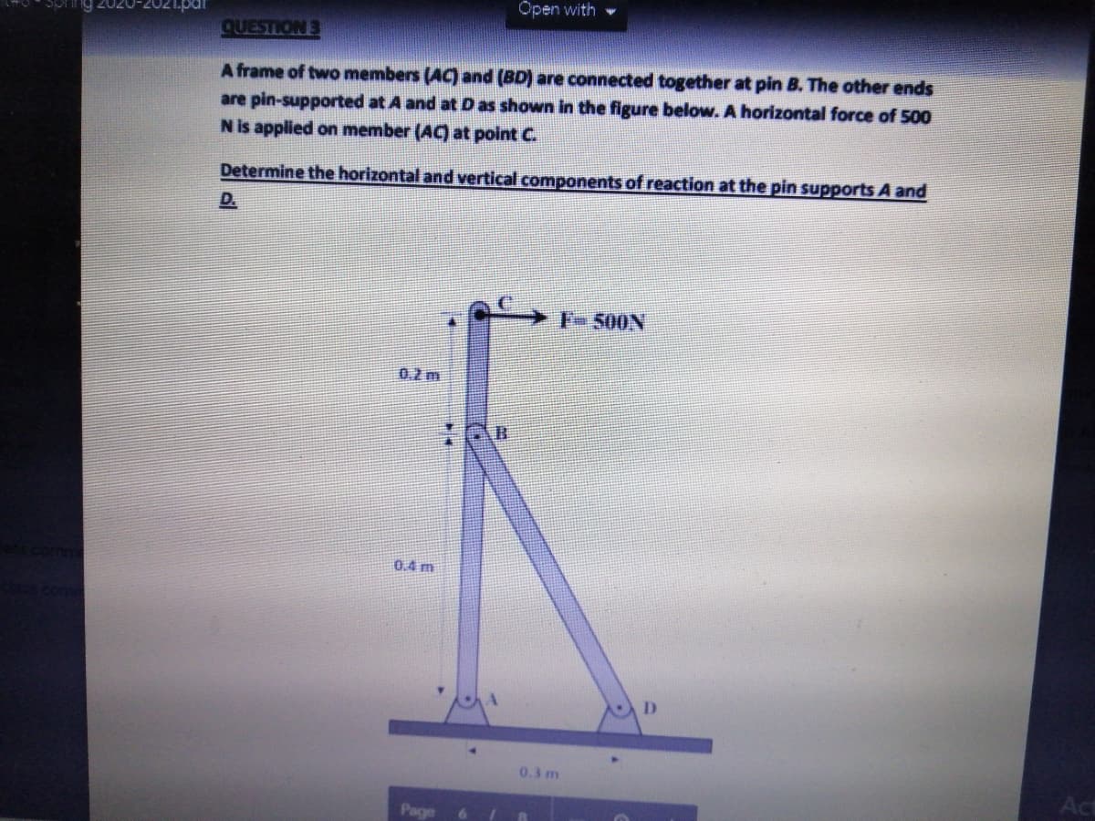 Open with
QUESTION 3
A frame of two members (AC) and (BD) are connected together at pin B. The other ends
are pin-supported at A and at D as shown in the figure below. A horizontal force of 500
N is applied on member (AC) at point C.
Determine the horizontal and vertical components of reaction at the pin supports A and
D.
F-500N
0.2m
0.4 m
0.3 m
Act
Page
