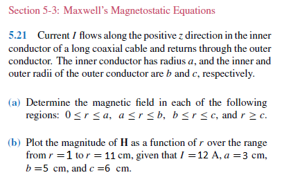 Section 5-3: Maxwell's Magnetostatic Equations
5.21 Current I flows along the positive z direction in the inner
conductor of a long coaxial cable and returns through the outer
conductor. The inner conductor has radius a, and the inner and
outer radii of the outer conductor are b and c, respectively.
(a) Determine the magnetic field in each of the following
regions: 0<r<a, a <r< b, b <r <c, and r 2 c.
(b) Plot the magnitude of H as a function of r over the range
from r =1 to r = 11 cm, given that I =12 A, a =3 cm,
b =5 cm, and c =6 cm.
