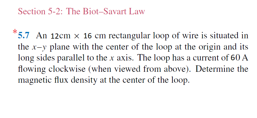 Section 5-2: The Biot-Savart Law
*5.7 An 12cm x 16 cm rectangular loop of wire is situated in
the x-y plane with the center of the loop at the origin and its
long sides parallel to the x axis. The loop has a current of 60 A
flowing clockwise (when viewed from above). Determine the
magnetic flux density at the center of the loop.
