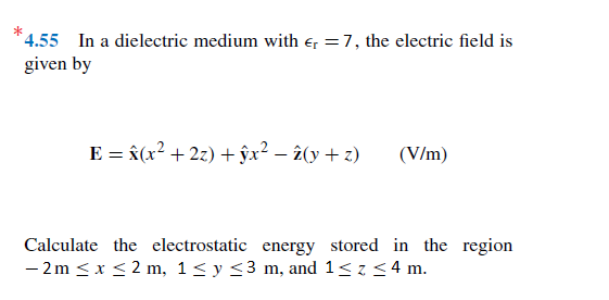 *4.55 In a dielectric medium with e, =7, the electric field is
given by
E = â(x² + 2z) + ŷx² – î(y + z)
(V/m)
Calculate the electrostatic energy stored in the region
- 2m < x < 2 m, 1< y <3 m, and 1< z < 4 m.
