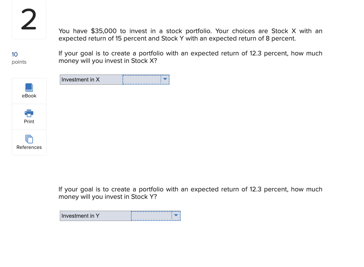 2
10
points
eBook
Print
References
You have $35,000 to invest in a stock portfolio. Your choices are Stock X with an
expected return of 15 percent and Stock Y with an expected return of 8 percent.
If your goal is to create a portfolio with an expected return of 12.3 percent, how much
money will you invest in Stock X?
Investment in X
If your goal is to create a portfolio with an expected return of 12.3 percent, how much
money will you invest in Stock Y?
Investment in Y