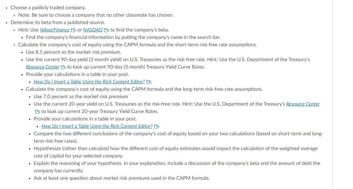 • Choose a publicly traded company.
• Note: Be sure to choose a company that no other classmate has chosen.
• Determine its beta from a published source.
• Hint: Use Yahoo!Finance or NASDAQ to find the company's beta.
▪ Find the company's financial information by putting the company's name in the search bar.
. Calculate the company's cost of equity using the CAPM formula and the short-term risk-free rate assumptions.
▪ Use 8.5 percent as the market risk premium.
▪ Use the current 90-day yield (3-month yield) on U.S. Treasuries as the risk-free rate. Hint: Use the U.S. Department of the Treasury's
Resource Center to look up current 90-day (3-month) Treasury Yield Curve Rates.
▪ Provide your calculations in a table in your post.
▪ How Do I Insert a Table Using the Rich Content Editor? B
• Calculate the company's cost of equity using the CAPM formula and the long-term risk-free rate assumptions.
▪ Use 7.0 percent as the market risk premium
▪
Use the current 20-year yield on U.S. Treasuries as the risk-free rate. Hint: Use the U.S. Department of the Treasury's Resource Center
to look up current 20-year Treasury Yield Curve Rates.
▪ Provide your calculations in a table in your post.
▪ How Do I Insert a Table Using the Rich Content Editor?
. Compare the two different conclusions of the company's cost of equity based on your two calculations (based on short-term and long-
term risk-free rates).
▪ Hypothesize (rather than calculate) how the different cost of equity estimates would impact the calculation of the weighted average
cost of capital for your selected company.
▪ Explain the reasoning of your hypothesis. In your explanation, include a discussion of the company's beta and the amount of debt the
company has currently.
▪ Ask at least one question about market risk premiums used in the CAPM formula.