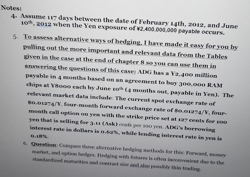 Notes:
4. Assume 117 days between the date of February 14th, 2012, and June
10th, 2012 when the Yen exposure of ¥2,400,000,000 payable occurs.
5. To assess alternative ways of hedging, I have made it easy for you by
pulling out the more important and relevant data from the Tables
given in the case at the end of chapter 8 so you can use them in
answering the questions of this case: ADG has a Y2,400 million
payable in 4 months based on an agreement to buy 300,000 RAM
chips at Y8000 each by June 10th (4 months out, payable in Yen). The
relevant market data include: The current spot exchange rate of
$0.01274/Y, four-month forward exchange rate of $0.01274/Y, four-
month call option on yen with the strike price set at 127 cents for 100
yen that is selling for 3.11 (Ask) cents per 100 yen. ADG's borrowing
interest rate in dollars is 0.62%, while lending interest rate in yen is
0.18%.
6. Question: Compare three alternative hedging methods for this: Forward, money
market, and option hedges. Hedging with futures is often inconvenient due to the
standardized maturities and contract size and also possibly thin trading.