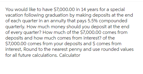 You would like to have $7,000.00 in 14 years for a special
vacation following graduation by making deposits at the end
of each quarter in an annuity that pays 5.5% compounded
quarterly. How much money should you deposit at the end
of every quarter? How much of the $7,000.00 comes from
deposits and how much comes from interest? of the
$7,000.00 comes from your deposits and $ comes from
interest, Round to the nearest penny and use rounded values
for all future calculations. Calculator