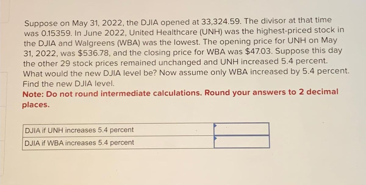 Suppose on May 31, 2022, the DJIA opened at 33,324.59. The divisor at that time
was 0.15359. In June 2022, United Healthcare (UNH) was the highest-priced stock in
the DJIA and Walgreens (WBA) was the lowest. The opening price for UNH on May
31, 2022, was $536.78, and the closing price for WBA was $47.03. Suppose this day
the other 29 stock prices remained unchanged and UNH increased 5.4 percent.
What would the new DJIA level be? Now assume only WBA increased by 5.4 percent.
Find the new DJIA level.
Note: Do not round intermediate calculations. Round your answers to 2 decimal
places.
DJIA if UNH increases 5.4 percent
DJIA if WBA increases 5.4 percent