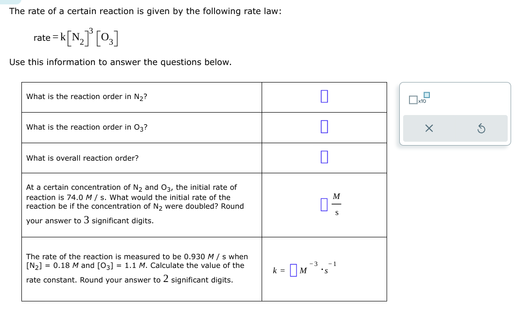 The rate of a certain reaction is given by the following rate law:
=k[N₂]³ [03]
Use this information to answer the questions below.
rate=
What is the reaction order in N₂?
What is the reaction order in 03?
What is overall reaction order?
At a certain concentration of N₂ and 03, the initial rate of
reaction is 74.0 M/s. What would the initial rate of the
reaction be if the concentration of N₂ were doubled? Round
your answer to 3 significant digits.
The rate of the reaction is measured to be 0.930 M/s when
[N₂] = 0.18 M and [03] = 1.1 M. Calculate the value of the
rate constant. Round your answer to 2 significant digits.
0
k =
: [м 3 .
M
□
☐x10