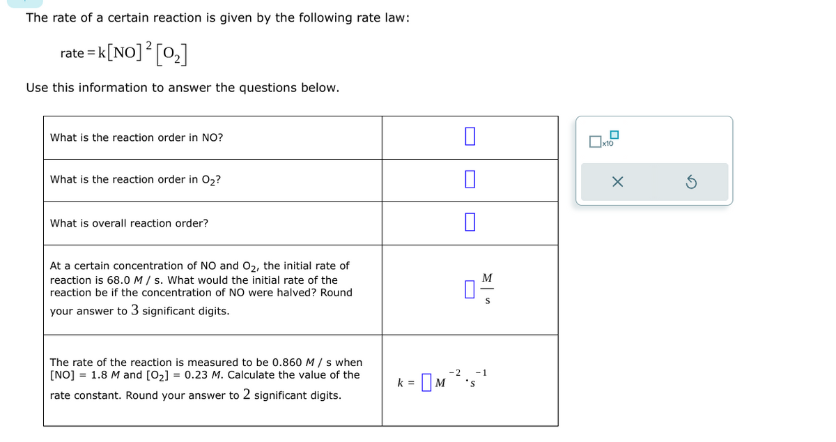 The rate of a certain reaction is given by the following rate law:
2
rate=k[NO] ² [0₂]
Use this information to answer the questions below.
What is the reaction order in NO?
What is the reaction order in O₂?
What is overall reaction order?
At a certain concentration of NO and O₂, the initial rate of
reaction is 68.0 M/s. What would the initial rate of the
reaction be if the concentration of NO were halved? Round
your answer to 3 significant digits.
The rate of the reaction is measured to be 0.860 M/s when
[NO] = 1.8 M and [0₂] = 0.23 M. Calculate the value of the
rate constant. Round your answer to 2 significant digits.
k =
0 M
0
M
-1
x10