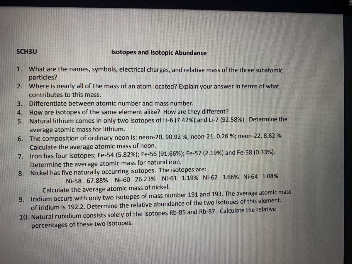 SCH3U
Isotopes and Isotopic Abundance
1. What are the names, symbols, electrical charges, and relative mass of the three subatomic
particles?
2. Where is nearly all of the mass of an atom located? Explain your answer in terms of what
contributes to this mass.
3. Differentiate between atomic number and mass number.
How are isotopes of the same element alike? How are they different?
5. Natural lithium comes in only two isotopes of Li-6 (7.42%) and Li-7 (92.58%). Determine the
4.
average atomic mass for lithium.
6. The composition of ordinary neon is: neon-20, 90.92 %; neon-21, 0.26 %; neon-22, 8.82 %.
Calculate the average atomic mass of neon.
7. Iron has four isotopes; Fe-54 (5.82%); Fe-56 (91.66%); Fe-57 (2.19%) and Fe-58 (0.33%).
Determine the average atomic mass for natural iron.
8. Nickel has five naturally occurring isotopes. The isotopes are:
Ni-58 67.88% Ni-60 26.23% Ni-61 1.19% Ni-62 3.66% Ni-64 1.08%
Calculate the average atomic mass of nickel.
9. Iridium occurs with only two isotopes of mass number 191 and 193. The average atomic mass
of iridium is 192.2. Determine the relative abundance of the two isotopes of this element.
10. Natural rubidium consists solely of the isotopes Rb-85 and Rb-87. Calculate the relative
percentages of these two isotopes.
