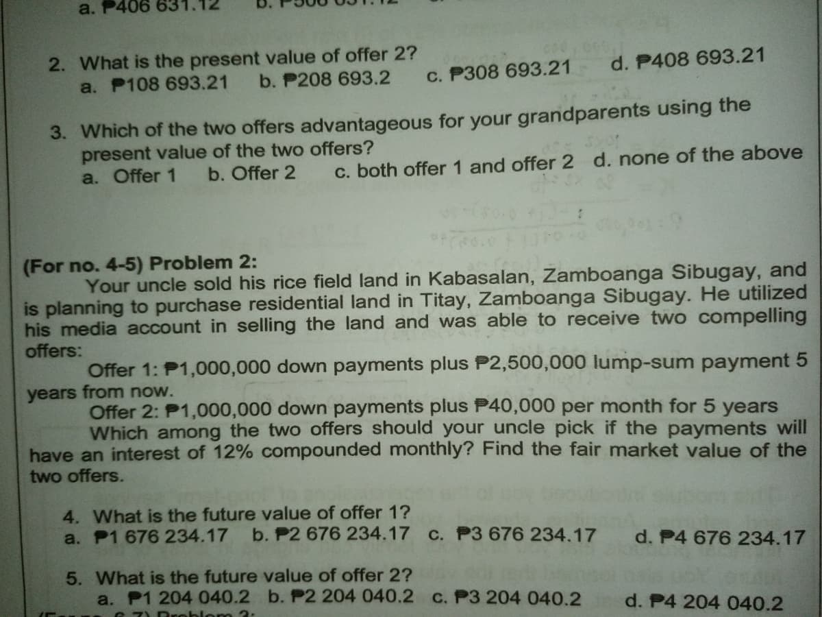 a. P406 63
2. What is the present value of offer 2?
a. P108 693.21
d. P408 693.21
b. P208 693.2
c. P308 693.21
3. Which of the two offers advantageous for your grandparents using the
present value of the two offers?
a. Offer 1
b. Offer 2
c. both offer 1 and offer 2 d. none of the above
(For no. 4-5) Problem 2:
Your uncle sold his rice field land in Kabasalan, Zamboanga Sibugay, and
is planning to purchase residential land in Titay, Zamboanga Sibugay. He utilized
his media account in selling the land and was able to receive two compelling
offers:
Offer 1: P1,000,000 down payments plus P2,500,000 lump-sum payment 5
years from now.
Offer 2: P1,000,000 down payments plus P40,000 per month for 5 years
Which among the two offers should your uncle pick if the payments will
have an interest of 12% compounded monthly? Find the fair market value of the
two offers.
4. What is the future value of offer 1?
a. P1 676 234.17
b. P2 676 234.17 c. P3 676 234.17
d. P4 676 234.17
5. What is the future value of offer 2?
a. P1 204 040.2 b. P2 204 040.2 c. P3 204 040.2
d. P4 204 040.2
