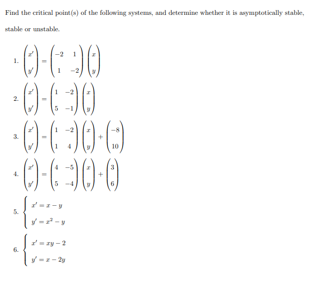 Find the critical point(s) of the following systems, and determine whether it is asymptotically stable,
stable or unstable.
00
·() (30
00
-2
1
1.
1
-2
-2
2.
-1
1
-8-
3.
1
10
4
-5
4.
-4
6
I' =r-y
5.
y = x2 – y
r' = ry – 2
6.
y = r – 2y
