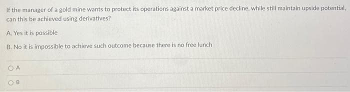 If the manager of a gold mine wants to protect its operations against a market price decline, while still maintain upside potential,
can this be achieved using derivatives?
A. Yes it is possible
B. No it is impossible to achieve such outcome because there is no free lunch
O A
OB
