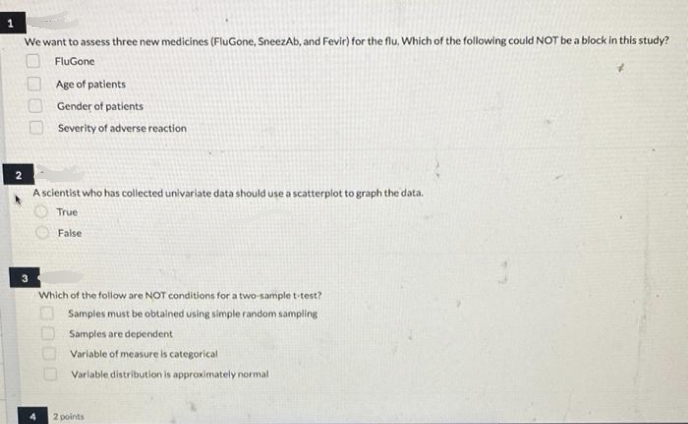 We want to assess three new medicines (FluGone, SneezAb, and Fevir) for the flu, Whích of the following could NOT be a block in this study?
FluGone
Age of patients
Gender of patients
Severity of adverse reaction
A scientist who has collected univariate data should use a scatterplot to graph the data.
True
False
Which of the follow are NOT conditions for a two-sample t-test?
O Samples must be obtained using simple random sampling
Samples are dependent
Variable of measure is categorical
Variable distribution is approximately normal
2 points
0000
O000
