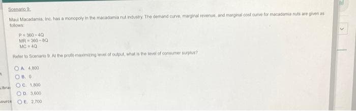 Scenario 9.
Maul Macadamia, Inc. has a monopoly in the macadamia nut industry. The demand curve, marginal revenue, and marginal cost curve for macadamia nuts are given as
follows:
P-360-40
MR-360-8Q
MC 40
Refer to Scenario 9. At the profit-maximizing level of output, what is the level of consumer surplus?
OA 4,800
OB. 0
OC 1,800
OD. 3,600
OE 2,700
t
Librai
ource