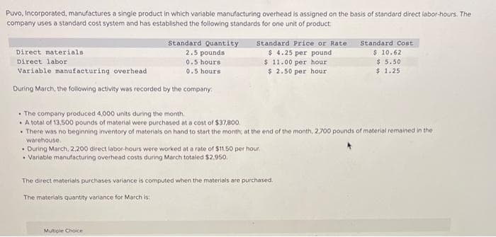 Puvo, Incorporated, manufactures a singie product in which variable manufacturing overhead is assigned on the basis of standard direct labor-hours. The
company uses a standard cost system and has established the following standards for one unit of product
Standard Price or Rate
$ 4.25 per pound
$ 11.00 per hour
$ 2.50 per hour
Standard Quantity
2.5 pounds
Standard Cost
Direct materials
$ 10.62
$ 5.50
$ 1.25
Direct labor
0.5 hours
Variable manufacturing overhead
0.5 hours
During March, the following activity was recorded by the company
• The company produced 4,000 units during the month,
• A total of 13,500 pounds of material were purchased at a cost of $37,800.
There was no beginning inventory of materials on hand to start the month; at the end of the month, 2,700 pounds of material remained in the
warehouse.
• During March, 2,200 direct labor-hours were worked at a rate of $11.50 per hour.
• Variable manufacturing overhead costs during March totaied $2,950.
The direct materials purchases variance is computed when the materials are purchased.
The materials quantity variance for March is:
Mutiple Choice
