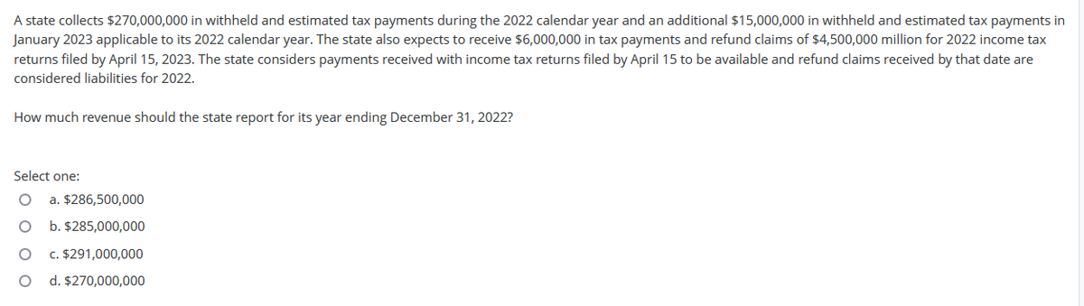 A state collects $270,000,000 in withheld and estimated tax payments during the 2022 calendar year and an additional $15,000,000 in withheld and estimated tax payments in
January 2023 applicable to its 2022 calendar year. The state also expects to receive $6,000,000 in tax payments and refund claims of $4,500,000 million for 2022 income tax
returns filed by April 15, 2023. The state considers payments received with income tax returns filed by April 15 to be available and refund claims received by that date are
considered liabilities for 2022.
How much revenue should the state report for its year ending December 31, 2022?
Select one:
a. $286,500,000
b. $285,000,000
c. $291,000,000
d. $270,000,000
