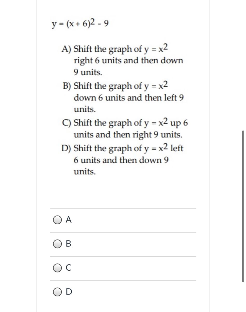 y = (x + 6)2 - 9
A) Shift the graph of y = x²
right 6 units and then down
9 units.
B) Shift the graph of y = x2
down 6 units and then left 9
units.
C) Shift the graph of y = x2 up 6
units and then right 9 units.
D) Shift the graph of y = x2 left
6 units and then down 9
units.
A
OD
