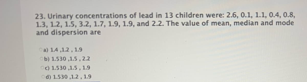 23. Urinary concentrations of lead in 13 children were: 2.6, 0.1, 1.1, 0.4, 0.8,
1.3, 1.2, 1.5, 3.2, 1.7, 1.9, 1.9, and 2.2. The value of mean, median and mode
and dispersion are
Oa) 1.4 ,1.2, 1.9
Ob) 1.530 ,1.5, 2.2
Oc) 1.530 ,1.5 , 1.9
Od) 1.530 ,1.2, 1.9
