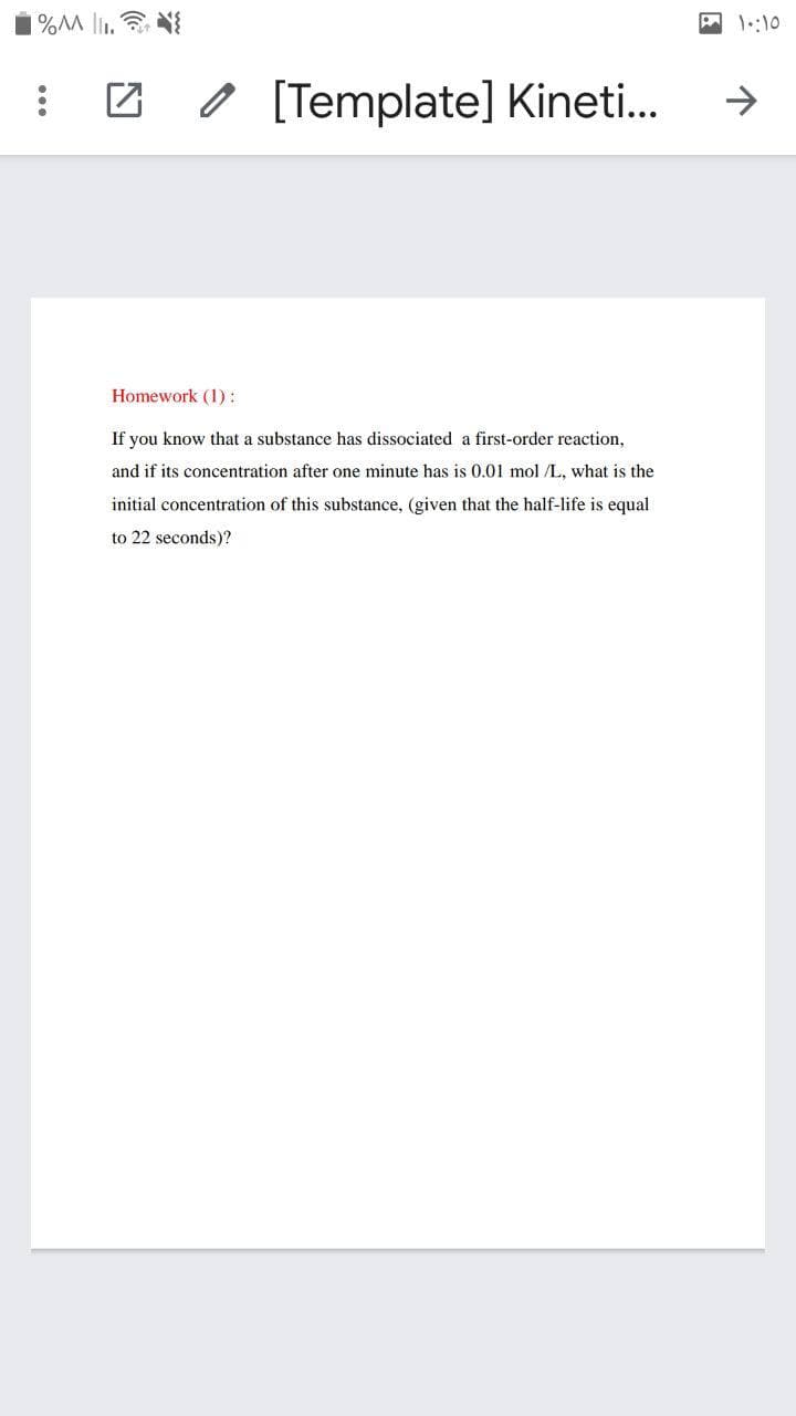 A1::10
0 [Template] Kineti..
->
Homework (1):
If you know that a substance has dissociated a first-order reaction,
and if its concentration after one minute has is 0.01 mol /L, what is the
initial concentration of this substance, (given that the half-life is equal
to 22 seconds)?
