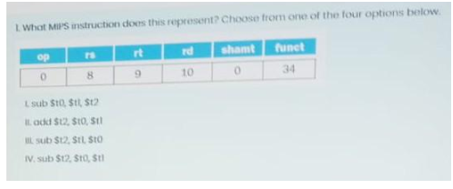 1 What MIPS instruction does this represent? Choose from one of the four options below.
op
16
8
L sub $t0,$t1,$t2
I add $12, $t0, $11
sub $12, S1L $t0
IV. sub $12, $t0,$t1
rt
9
rd
10
shamt
0
funct
34