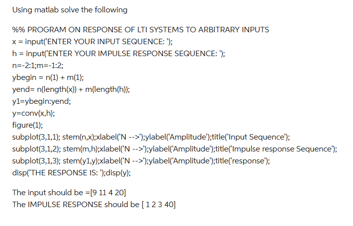 Using matlab solve the following
%% PROGRAM ON RESPONSE OF LTI SYSTEMS TO ARBITRARY INPUTS
x = input('ENTER YOUR INPUT SEQUENCE: ');
h = input('ENTER YOUR IMPULSE RESPONSE SEQUENCE: ');
n=-2:1;m=-1:2;
ybegin = n(1) + m(1);
yend= n(length(x)) + m(length(h));
y1=ybegin:yend;
y=conv(x,h);
figure(1);
subplot(3,1,1); stem(n,x);xlabel('N -->');ylabel('Amplitude');title('Input Sequence');
subplot(3,1,2); stem(m,h);xlabel('N -->');ylabel('Amplitude');title('Impulse response Sequence');
subplot(3,1,3); stem(y1,y);xlabel('N -->');ylabel('Amplitude');title('response");
disp('THE RESPONSE IS: ');disp(y);
The input should be =[9 11 4 20]
The IMPULSE RESPONSE should be [ 1 2 3 40]