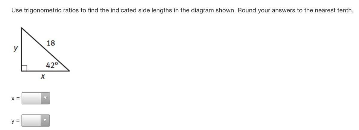 Use trigonometric ratios to find the indicated side lengths in the diagram shown. Round your answers to the nearest tenth.
18
y
42°
X =
y =
