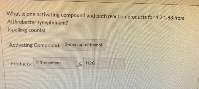 What is one activating compound and both reaction products for 4.2.1.88 from
Arthrobacter synephrinum?
(spelling counts)
Activating Compound: 2-mercaptoethanol
Products: 2.3-enamine
& H20
