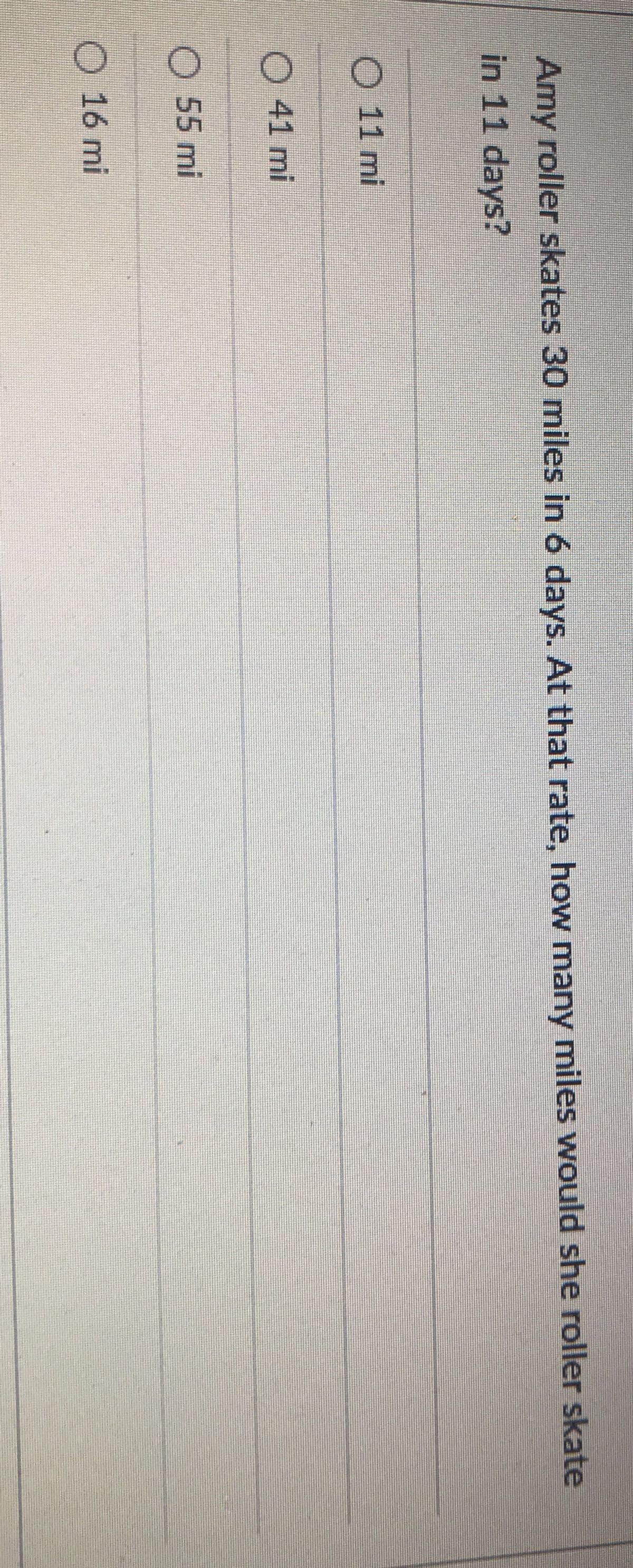 Amy roller skates 30 miles in 6 days. At that rate, how many miles would she roller skate
in 11 days?
O 11 mi
O 41 mi
O 55 mi
16 mi
