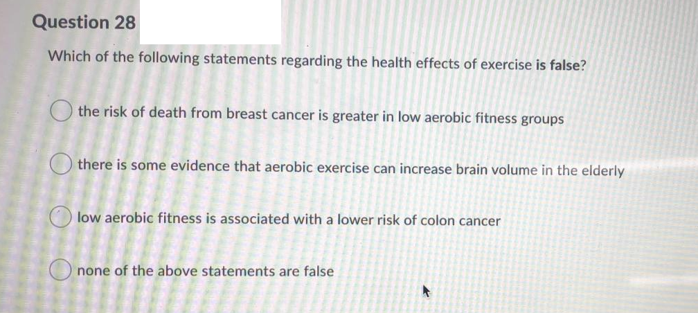 Question 28
Which of the following statements regarding the health effects of exercise is false?
O the risk of death from breast cancer is greater in low aerobic fitness groups
O there is some evidence that aerobic exercise can increase brain volume in the elderly
O low aerobic fitness is associated with a lower risk of colon cancer
O none of the above statements are false
