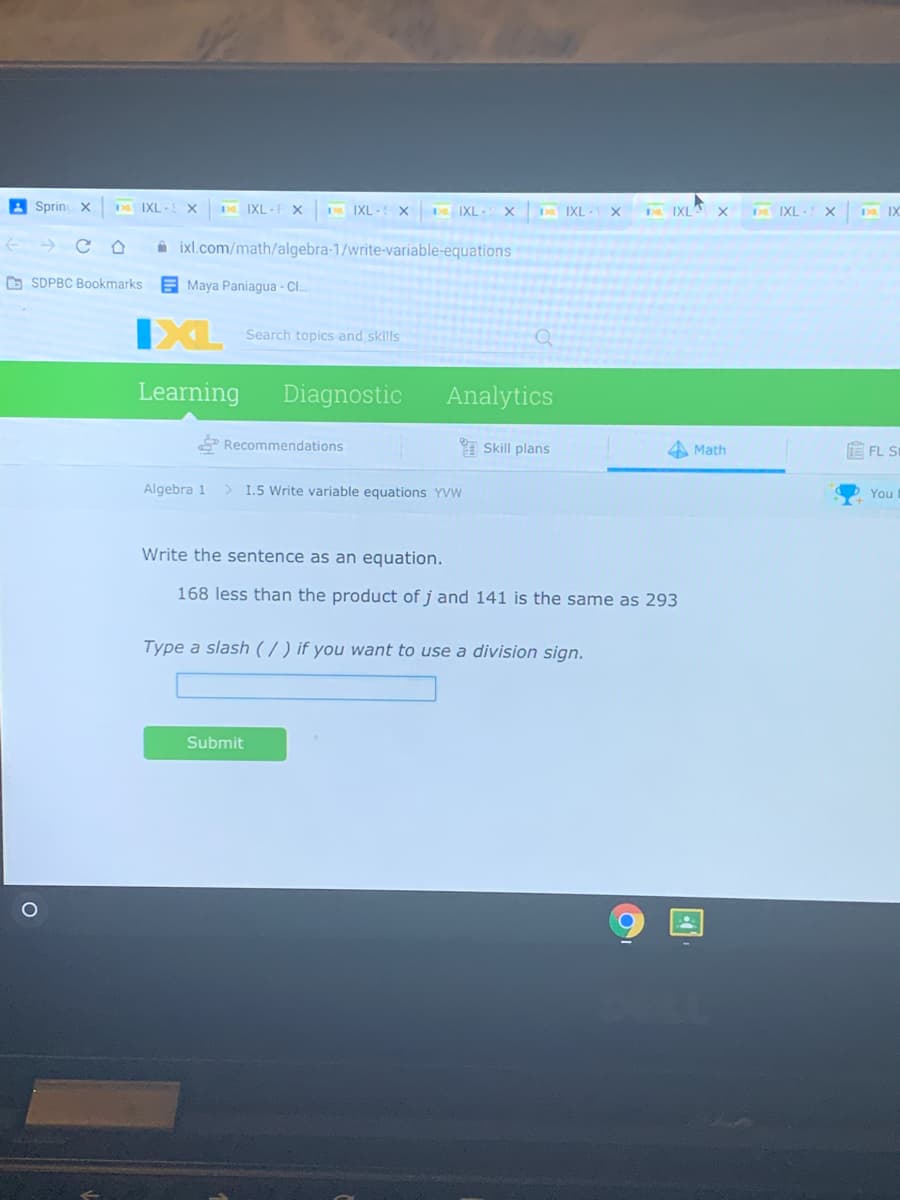 A Sprin X
ba IXL
po IXL-F X
Da IXL - x
pa IXL- X
Da IXL- X
IXLA X
Da IXL- X
ba IX
A ixl.com/math/algebra-1/write-variable-equations
D SDPBC Bookmarks
EMaya Paniagua - Cl.
Search topics and skills
Learning
Diagnostic
Analytics
Recommendations
Skill plans
A Math
E FL S
Algebra 1
1.5 Write variable equations YVW
You
Write the sentence as an equation.
168 less than the product of j and 141 is the same as 293
Type a slash (7 ) if you want to use a division sign.
Submit
