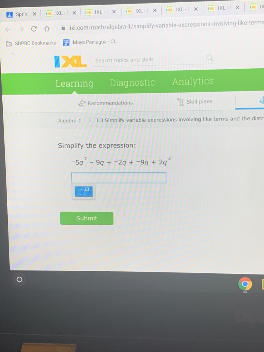 A Sprint X
De IXL SX
De IXL -F x
IXL x
IXL- X
D IXL - X
D IX
A ixl.com/math/algebra-1/simplify-variable-expressions-involving-like-terms
b SDPBC Bookmarks
Maya Paniagua - Cl.
IXL
Search topics and skills
Learning
Diagnostic
Analytics
Recommendations
a Skill plans
Algebra 1
> 1.3 Simplify variable expressions involving like terms and the distri
Simplify the expression:
-5q
- 99 + -2q + -9q + 2g
Submit
