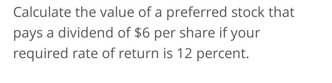 Calculate the value of a preferred stock that
pays a dividend of $6 per share
required rate of return is 12 percent.
if your
