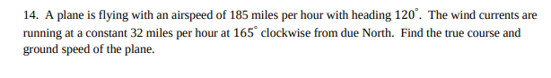 14. A plane is flying with an airspeed of 185 miles per hour with heading 120°. The wind currents are
running at a constant 32 miles per hour at 165° clockwise from due North. Find the true course and
ground speed of the plane.
