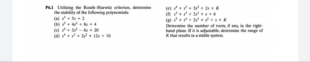 P6.1 Utilizing the Routh-Hurwitz criterion, determine
the stability of the following polynomials:
(a) s? + 5s + 2
(b) s3 + 4s2 + 8s + 4
(c) s3 + 2s2 - 6s + 20
(d) s + s + 2s² + 12s + 10
(e) s' + s + 3s? + 2s + K
(f) s + s* + 2s + s + 6
(g) s + s* + 2s + s2 + s + K
Determine the number of roots, if any, in the right-
hand plane. If it is adjustable, determine the range of
K that results in a stable system.
