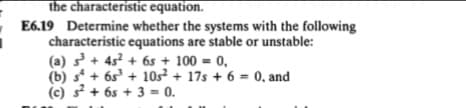 the characteristic equation.
E6.19 Determine whether the systems with the following
characteristic equations are stable or unstable:
(a) s + 45? + 6s + 100 = 0,
(b) s + 6s' + 10s² + 17s + 6 = 0, and
(c) s + 6s + 3 = 0.
