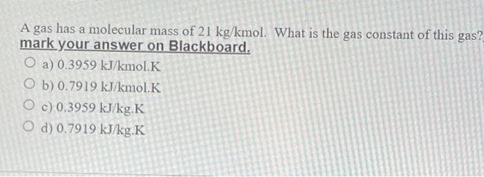 A
gas
has a molecular mass of 21 kg/kmol. What is the gas constant of this gas?
mark your answer on Blackboard.
O a) 0.3959 kJ/kmol.K
O b) 0.7919 kJ/kmol.K
O c) 0.3959 kJ/kg.K
O d) 0.7919 kJ/kg.K
