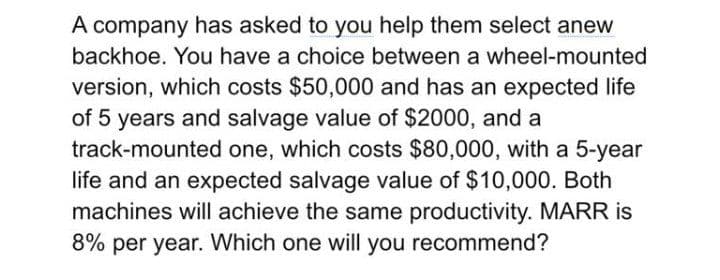 A company has asked to you help them select anew
backhoe. You have a choice between a wheel-mounted
version, which costs $50,000 and has an expected life
of 5 years and salvage value of $2000, and a
track-mounted one, which costs $80,000, with a 5-year
life and an expected salvage value of $10,000. Both
machines will achieve the same productivity. MARR is
8% per year. Which one will you recommend?
