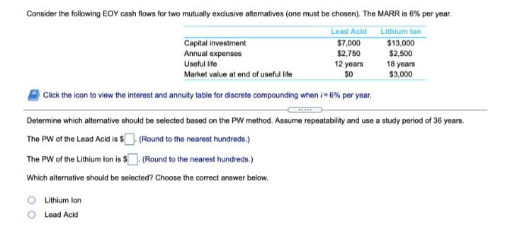 Consider the following EOY cash flows for two mutually exclusive altermatives (one must be chosen). The MARR is 6% per year.
Lead Acid
Lithlum lon
Capital investment
Annual expenses
$7,000
$2,750
12 years
$0
$13,000
$2,500
18 years
$3,000
Useful life
Market value at end of useful life
Click the icon to view the interest and annuity table for discrete compounding when i= 6% per year.
Determine which alternative should be selected based on the PW method. Assume repeatability and use a study period of 36 years.
The PW of the Lead Acid is $ (Round to the nearest hundreds.)
The PW of the Lithium lon is $. (Round to the nearest hundreds.)
Which alternative should be selected? Choose the correct answer below.
O ithium lon
Lead Acid
