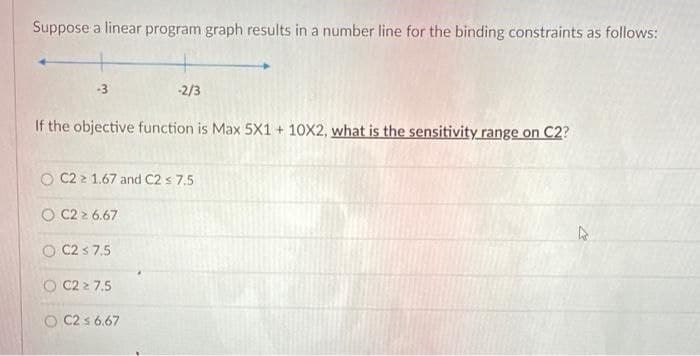 Suppose a linear program graph results in a number line for the binding constraints as follows:
-3
-2/3
If the objective function is Max 5X1 + 10X2, what is the sensitivity range on C2?
O C2 2 1.67 and C2 s 7.5
O C2 2 6.67
O C2 s 7.5
O C2 2 7.5
O C2 s 6.67
