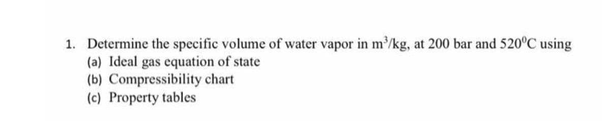 1. Determine the specific volume of water vapor in m/kg, at 200 bar and 520°C using
(a) Ideal gas equation of state
(b) Compressibility chart
(c) Property tables
