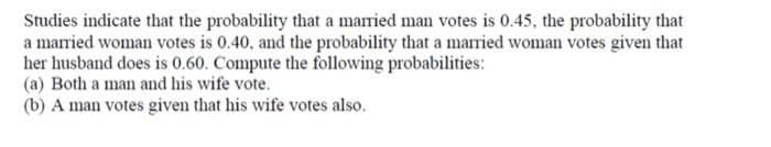 Studies indicate that the probability that a married man votes is 0.45, the probability that
a married woman votes is 0.40, and the probability that a married woman votes given that
her husband does is 0.60. Compute the following probabilities:
(a) Both a man and his wife vote.
(b) A man votes given that his wife votes also.
