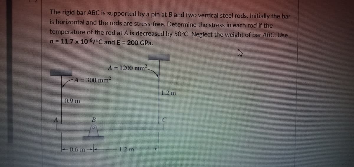 The rigid bar ABC is supported by a pin at B and two vertical steel rods. Initially the bar
is horizontal and the rods are stress-free. Determine the stress in each rod if the
temperature of the rod at A is decreased by 50°C. Neglect the weight of bar ABC. Use
a = 11.7 x 10/°C and E = 200 GPa.
A= 1200 mm
A=300 mm
1.2 m
0.9 m
君
12 m
