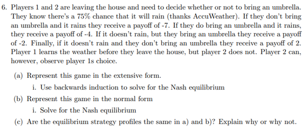 6. Players 1 and 2 are leaving the house and need to decide whether or not to bring an umbrella.
They know there's a 75% chance that it will rain (thanks AccuWeather). If they don't bring
an umbrella and it rains they receive a payoff of -7. If they do bring an umbrella and it rains,
they receive a payoff of -4. If it doesn't rain, but they bring an umbrella they receive a payoff
of -2. Finally, if it doesn't rain and they don't bring an umbrella they receive a payoff of 2.
Player 1 learns the weather before they leave the house, but player 2 does not. Player 2 can,
however, observe player 1s choice.
(a) Represent this game in the extensive form.
i. Use backwards induction to solve for the Nash equilibrium
(b) Represent this game in the normal form
i. Solve for the Nash equilibrium
(c) Are the equilibrium strategy profiles the same in a) and b)? Explain why or why not.