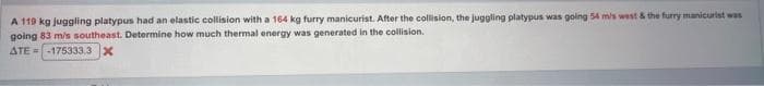 A 119 kg juggling platypus had an elastic collision with a 164 kg furry manicurist. After the collision, the juggling platypus was going 54 m/s west & the furry manicurist was
going 83 m/s southeast. Determine how much thermal energy was generated in the collision.
ATE= -175333.3 X