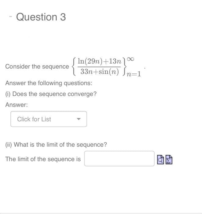 Question 3
In(29n)+13n
33n+sin(n) n=1
Consider the sequence
Answer the following questions:
(i) Does the sequence converge?
Answer:
Click for List
(ii) What is the limit of the sequence?
The limit of the sequence is
POT
TW