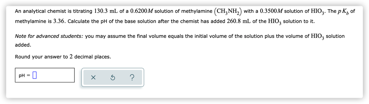 of
An analytical chemist is titrating 130.3 mL of a 0.6200M solution of methylamine (CH3NH₂) with a 0.3500M solution of HIO3. The pK,
methylamine is 3.36. Calculate the pH of the base solution after the chemist has added 260.8 mL of the HIO3 solution to it.
Note for advanced students: you may assume the final volume equals the initial volume of the solution plus the volume of HIO3 solution
added.
Round your answer to 2 decimal places.
pH = 0
×
Ś ?