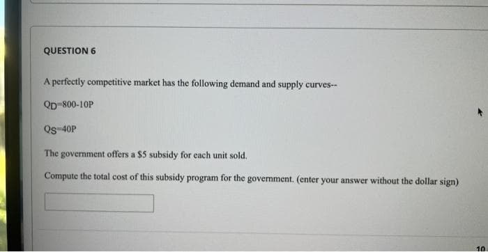 QUESTION 6
A perfectly competitive market has the following demand and supply curves--
QD-800-10P
Qs 40P
The government offers a $5 subsidy for each unit sold.
Compute the total cost of this subsidy program for the government. (enter your answer without the dollar sign)
10