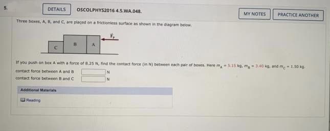 5.
DETAILS
Three boxes, A, B, and C, are placed on a frictionless surface as shown in the diagram below.
с
Additional Materials
Reading
OSCOLPHYS2016 4.5.WA.048.
B
If you push on box A with a force of 8.25 N, find the contact force (in N) between each pair of boxes. Here m 5.15 kg, ma 3.40 kg, and me 1.50 kg.
contact force between A and B
contact force between B and C
MY NOTES PRACTICE ANOTHER
N